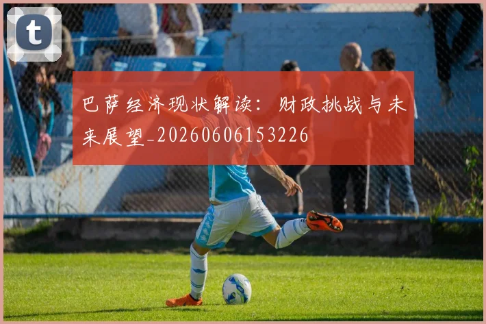 巴萨经济现状解读：财政挑战与未来展望_20260606153226