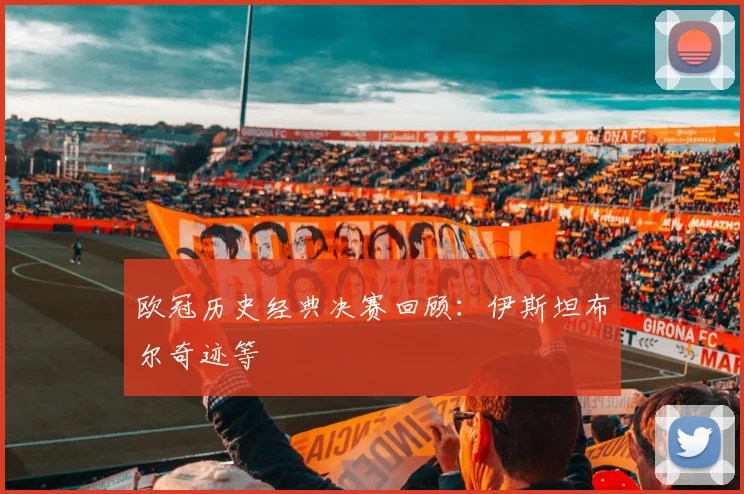 欧冠历史经典决赛回顾：伊斯坦布尔奇迹等