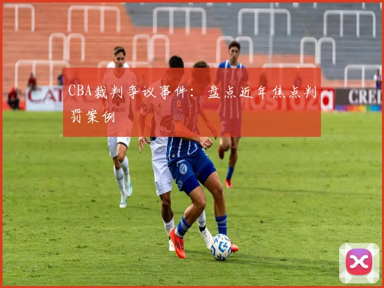 CBA裁判争议事件：盘点近年焦点判罚案例