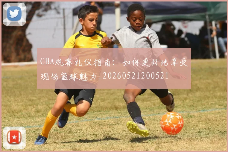 CBA观赛礼仪指南：如何更好地享受现场篮球魅力_20260521200521