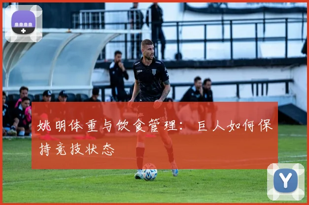 姚明体重与饮食管理:巨人如何保持竞技状态