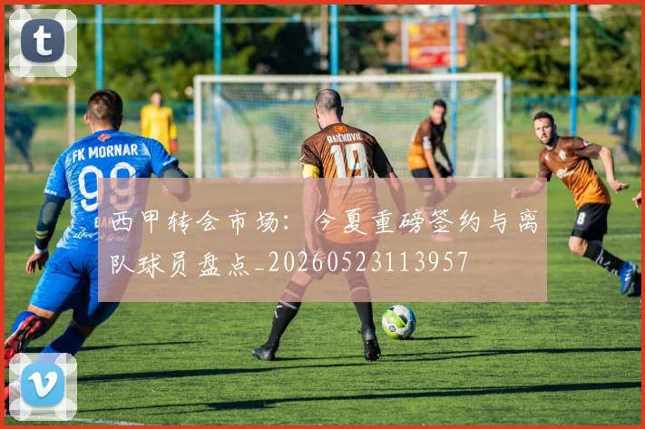 西甲转会市场:今夏重磅签约与离队球员盘点_20260523113957