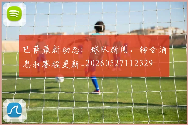 巴萨最新动态:球队新闻、转会消息和赛程更新_20260527112329