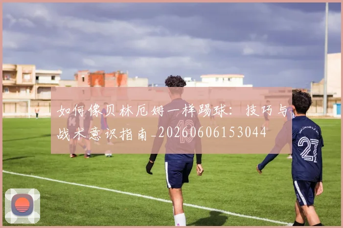 如何像贝林厄姆一样踢球:技巧与战术意识指南_20260606153044
