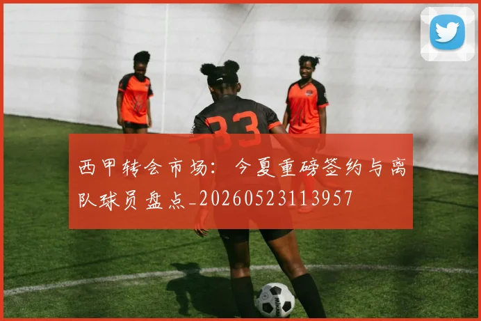西甲转会市场：今夏重磅签约与离队球员盘点_20260523113957