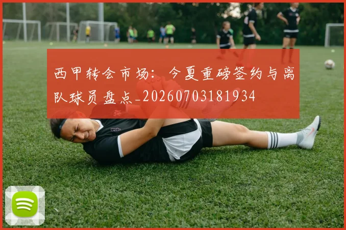 西甲转会市场：今夏重磅签约与离队球员盘点_20260703181934
