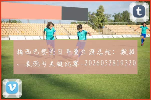 梅西巴黎圣日耳曼生涯总结：数据、表现与关键比赛_20260528193207