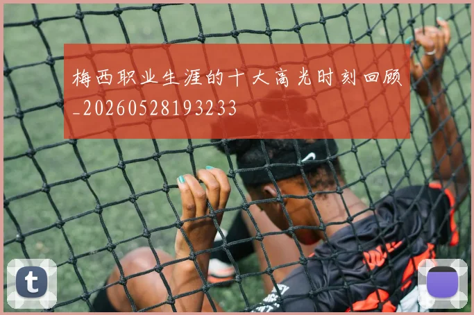 梅西职业生涯的十大高光时刻回顾_20260528193233