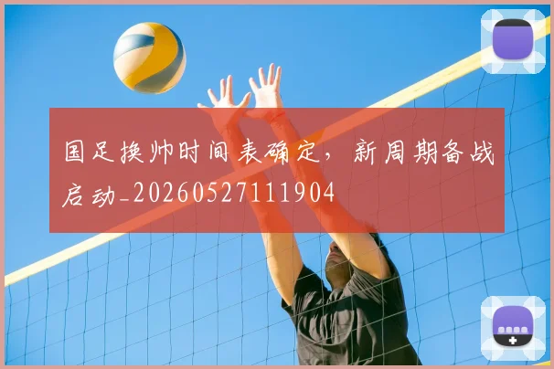 国足换帅时间表确定，新周期备战启动_20260527111904