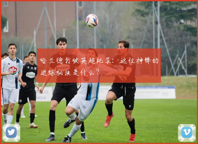 哈兰德打破英超纪录：这位神锋的进球秘诀是什么？