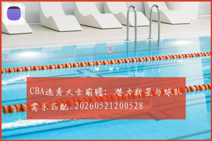 CBA选秀大会前瞻：潜力新星与球队需求匹配_20260521200528