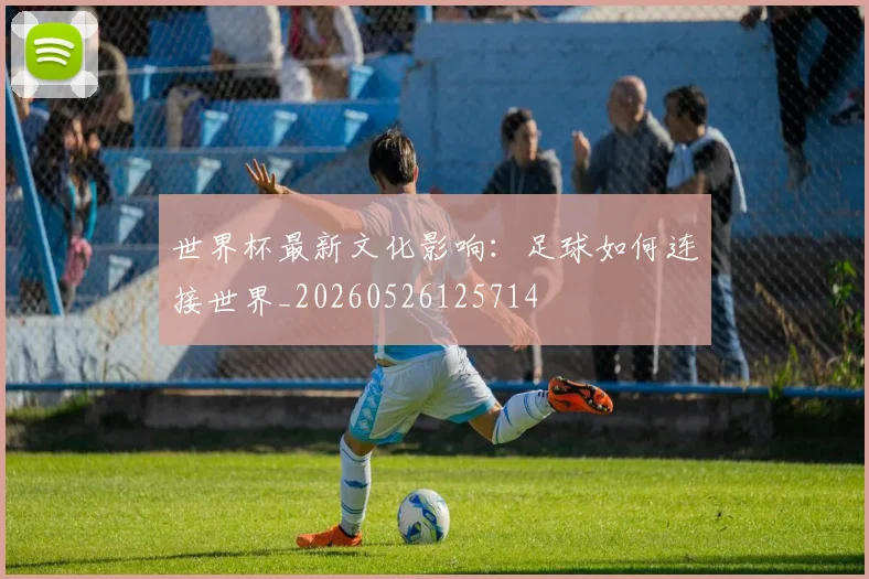 世界杯最新文化影响：足球如何连接世界_20260526125714