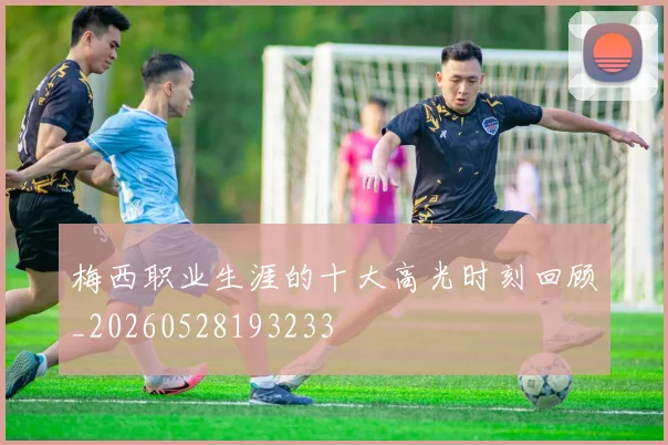 梅西职业生涯的十大高光时刻回顾_20260528193233