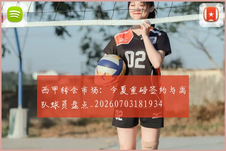 西甲转会市场：今夏重磅签约与离队球员盘点_20260703181934