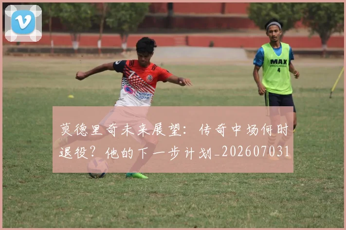 莫德里奇未来展望:传奇中场何时退役?他的下一步计划_20260703181750