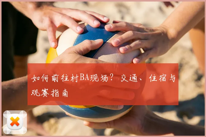 如何前往村BA现场？交通、住宿与观赛指南
