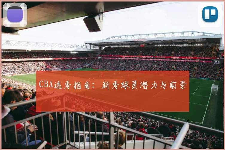 CBA选秀指南：新秀球员潜力与前景