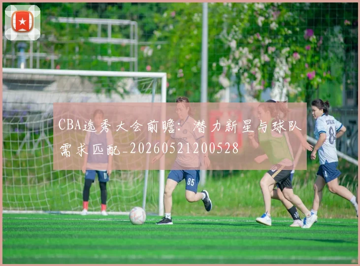 CBA选秀大会前瞻:潜力新星与球队需求匹配_20260521200528