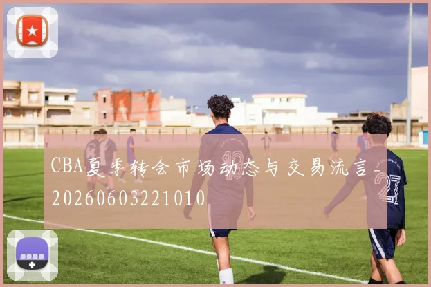CBA夏季转会市场动态与交易流言_20260603221010